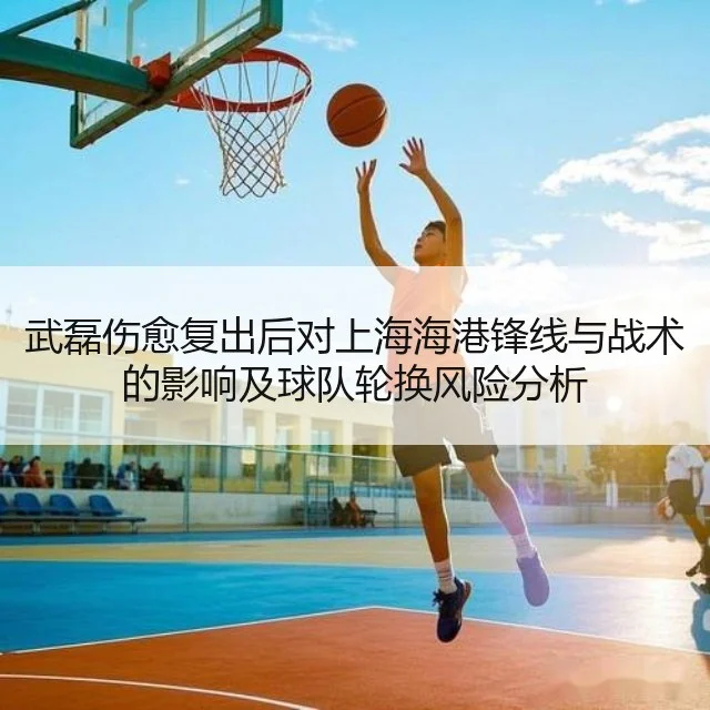 武磊伤愈复出后对上海海港锋线与战术的影响及球队轮换风险分析