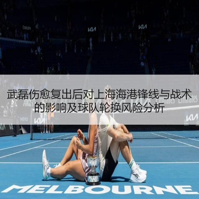 武磊伤愈复出后对上海海港锋线与战术的影响及球队轮换风险分析